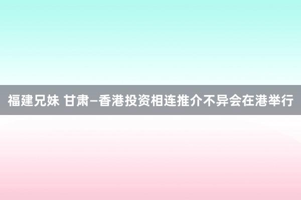 福建兄妹 甘肃—香港投资相连推介不异会在港举行