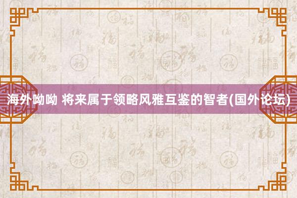 海外呦呦 将来属于领略风雅互鉴的智者(国外论坛)