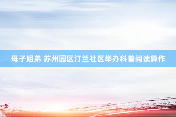 母子姐弟 苏州园区汀兰社区举办科普阅读算作