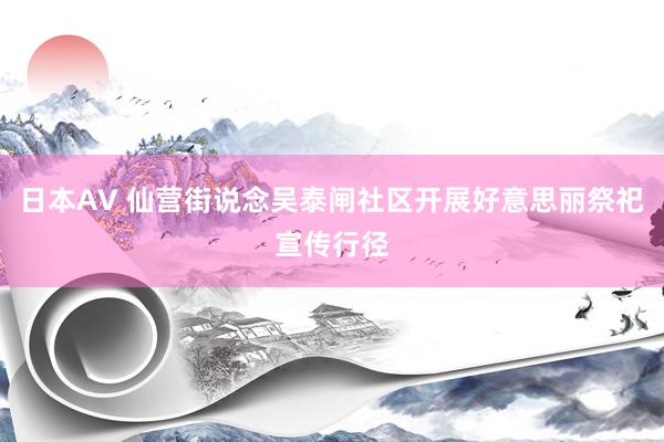 日本AV 仙营街说念吴泰闸社区开展好意思丽祭祀宣传行径
