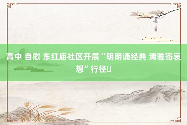 高中 自慰 东红庙社区开展“明朗诵经典 清雅寄哀想”行径‌