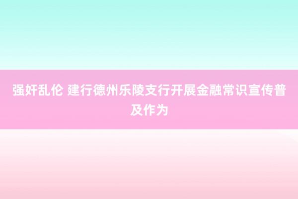 强奸乱伦 建行德州乐陵支行开展金融常识宣传普及作为