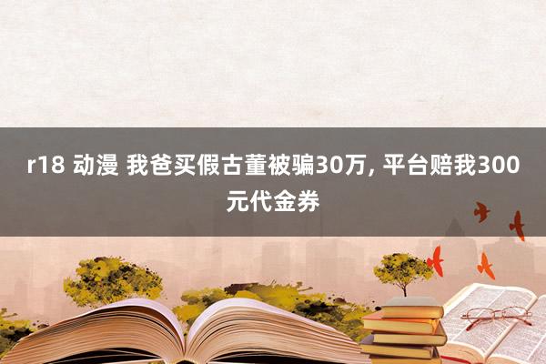 r18 动漫 我爸买假古董被骗30万, 平台赔我300元代金券