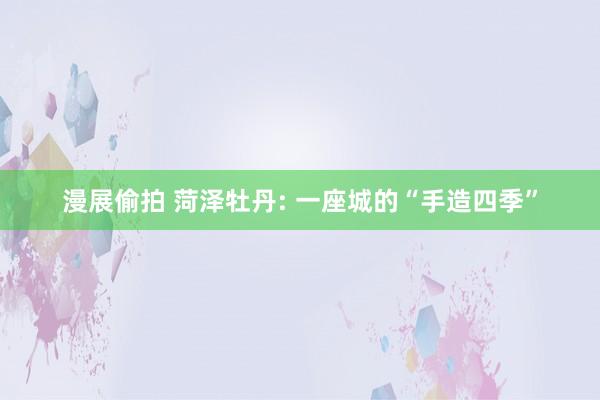 漫展偷拍 菏泽牡丹: 一座城的“手造四季”