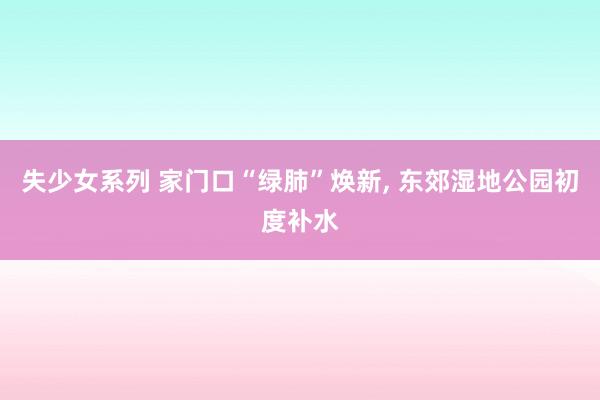 失少女系列 家门口“绿肺”焕新, 东郊湿地公园初度补水
