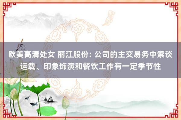 欧美高清处女 丽江股份: 公司的主交易务中索谈运载、印象饰演和餐饮工作有一定季节性