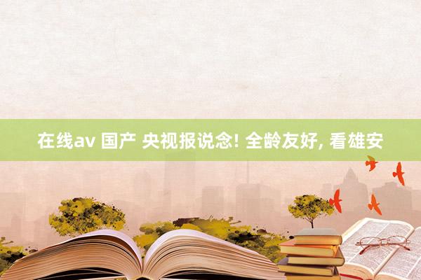 在线av 国产 央视报说念! 全龄友好, 看雄安