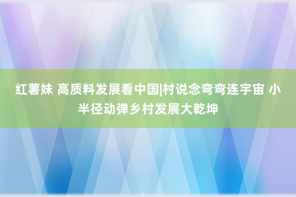 红薯妹 高质料发展看中国|村说念弯弯连宇宙 小半径动弹乡村发展大乾坤