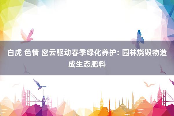 白虎 色情 密云驱动春季绿化养护: 园林烧毁物造成生态肥料