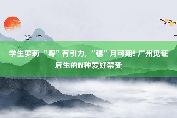 学生萝莉 “粤”有引力, “穗”月可期! 广州见证后生的N种爱好禁受