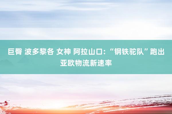 巨臀 波多黎各 女神 阿拉山口: “钢铁驼队”跑出亚欧物流新速率