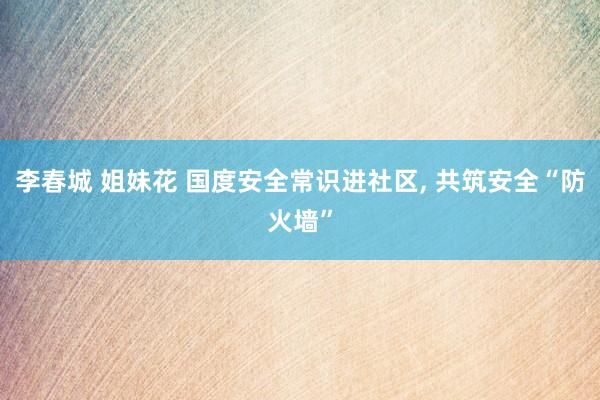 李春城 姐妹花 国度安全常识进社区, 共筑安全“防火墙”