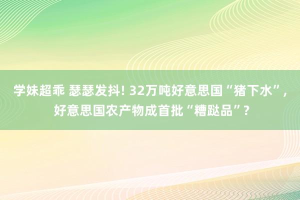 学妹超乖 瑟瑟发抖! 32万吨好意思国“猪下水”, 好意思国农产物成首批“糟跶品”?