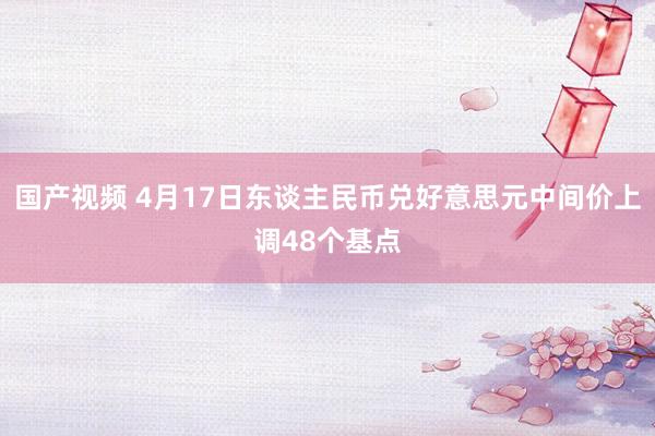 国产视频 4月17日东谈主民币兑好意思元中间价上调48个基点