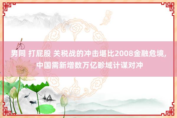 男同 打屁股 关税战的冲击堪比2008金融危境, 中国需新增数万亿畛域计谋对冲