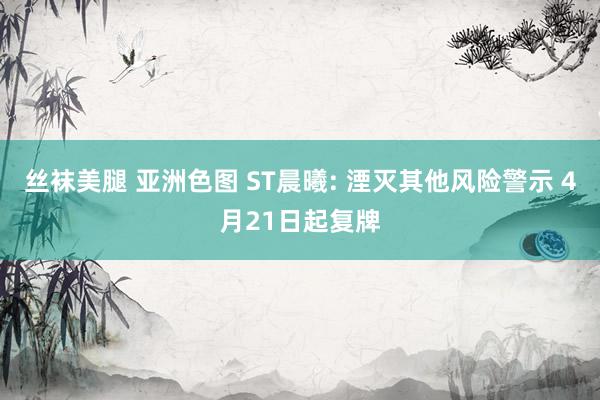 丝袜美腿 亚洲色图 ST晨曦: 湮灭其他风险警示 4月21日起复牌