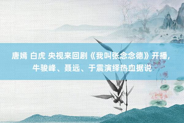 唐嫣 白虎 央视来回剧《我叫张念念德》开播, 牛骏峰、聂远、于震演绎热血据说