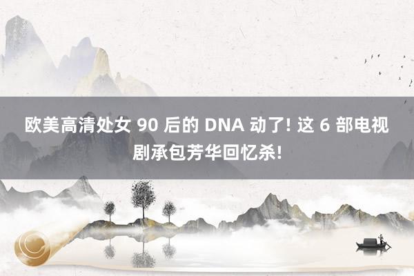 欧美高清处女 90 后的 DNA 动了! 这 6 部电视剧承包芳华回忆杀!