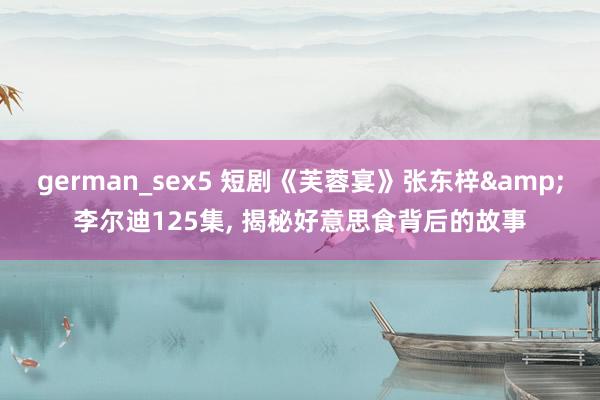 german_sex5 短剧《芙蓉宴》张东梓&李尔迪125集, 揭秘好意思食背后的故事