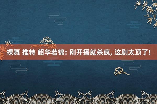 裸舞 推特 韶华若锦: 刚开播就杀疯, 这剧太顶了!