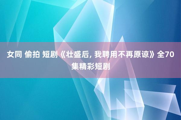 女同 偷拍 短剧《壮盛后, 我聘用不再原谅》全70集精彩短剧