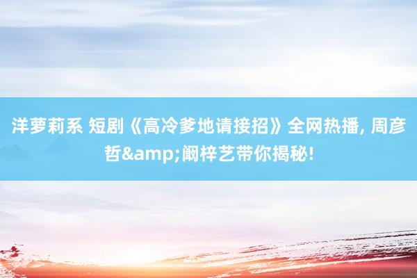 洋萝莉系 短剧《高冷爹地请接招》全网热播, 周彦哲&阚梓艺带你揭秘!