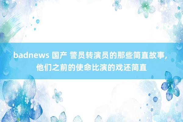 badnews 国产 警员转演员的那些简直故事, 他们之前的使命比演的戏还简直