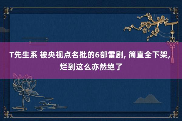 T先生系 被央视点名批的6部雷剧, 简直全下架, 烂到这么亦然绝了