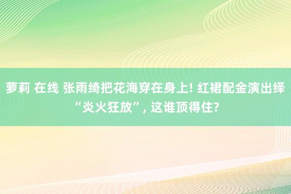萝莉 在线 张雨绮把花海穿在身上! 红裙配金演出绎“炎火狂放”, 这谁顶得住?