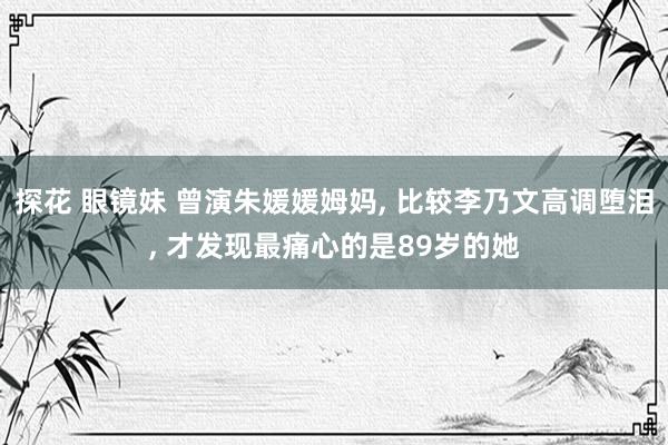 探花 眼镜妹 曾演朱媛媛姆妈, 比较李乃文高调堕泪, 才发现最痛心的是89岁的她