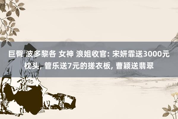 巨臀 波多黎各 女神 浪姐收官: 宋妍霏送3000元枕头, 管乐送7元的搓衣板, 曹颖送翡翠