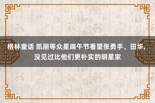 格林童话 凯丽等众星端午节看望张勇手、田华, 没见过比他们更朴实的明星家