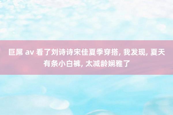 巨屌 av 看了刘诗诗宋佳夏季穿搭, 我发现, 夏天有条小白裤, 太减龄娴雅了