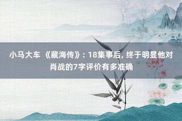 小马大车 《藏海传》: 18集事后, 终于明显他对肖战的7字评价有多准确