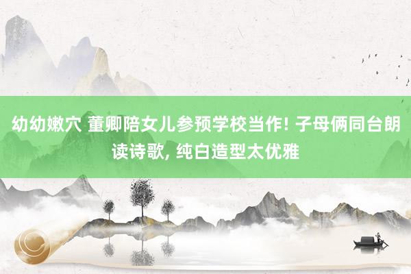 幼幼嫩穴 董卿陪女儿参预学校当作! 子母俩同台朗读诗歌, 纯白造型太优雅