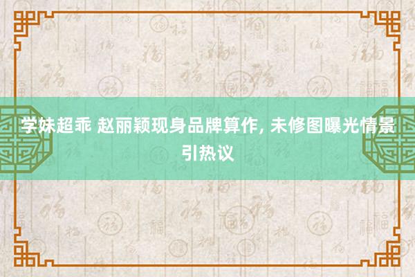 学妹超乖 赵丽颖现身品牌算作, 未修图曝光情景引热议