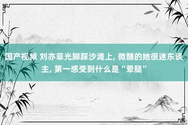 国产视频 刘亦菲光脚踩沙滩上, 微醺的她很迷东谈主, 第一感受到什么是“晕腿”