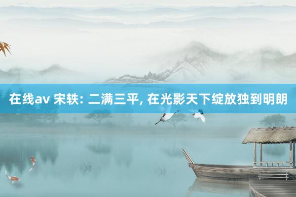 在线av 宋轶: 二满三平, 在光影天下绽放独到明朗