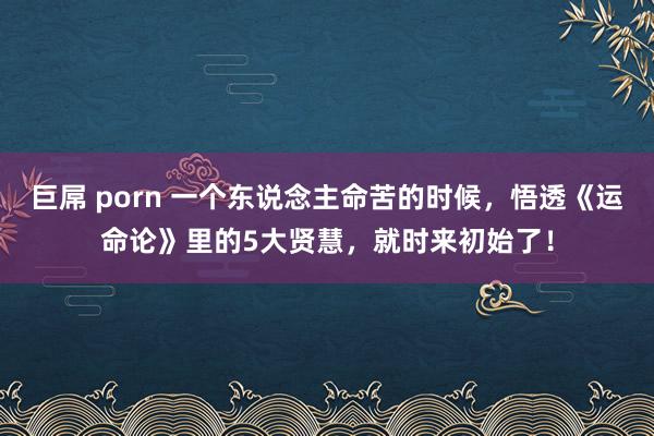 巨屌 porn 一个东说念主命苦的时候，悟透《运命论》里的5大贤慧，就时来初始了！