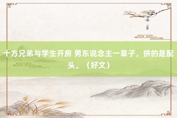 十方兄弟与学生开房 男东说念主一辈子，拼的是配头。（好文）
