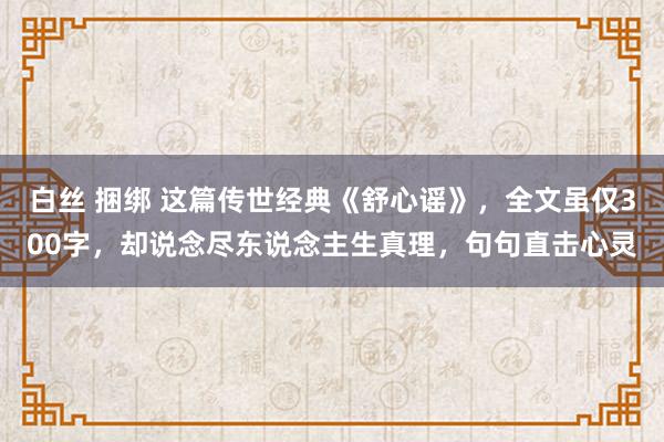 白丝 捆绑 这篇传世经典《舒心谣》，全文虽仅300字，却说念尽东说念主生真理，句句直击心灵