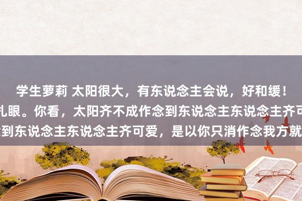 学生萝莉 太阳很大，有东说念主会说，好和缓！又有东说念主会说，太扎眼。你看，太阳齐不成作念到东说念主东说念主齐可爱，是以你只消作念我方就好