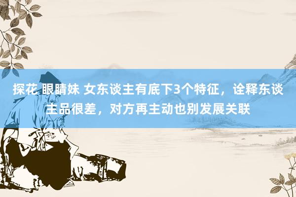 探花 眼睛妹 女东谈主有底下3个特征，诠释东谈主品很差，对方再主动也别发展关联