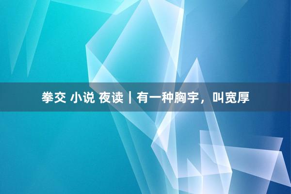 拳交 小说 夜读｜有一种胸宇，叫宽厚