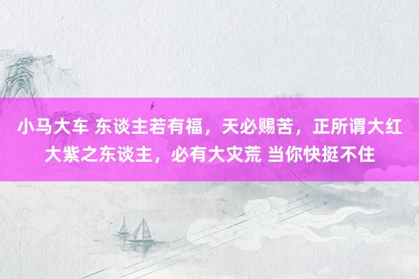 小马大车 东谈主若有福，天必赐苦，正所谓大红大紫之东谈主，必有大灾荒 当你快挺不住