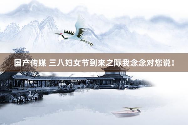 国产传媒 三八妇女节到来之际我念念对您说！