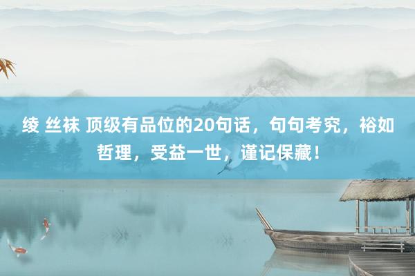 绫 丝袜 顶级有品位的20句话，句句考究，裕如哲理，受益一世，谨记保藏！