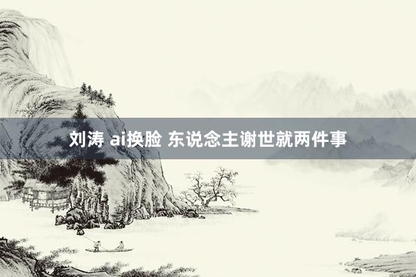 刘涛 ai换脸 东说念主谢世就两件事