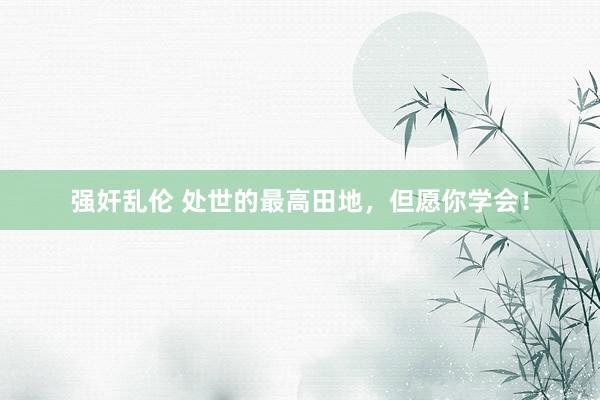 强奸乱伦 处世的最高田地,但愿你学会!
