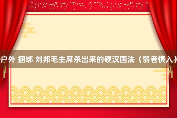 户外 捆绑 刘邦毛主席杀出来的硬汉国法（弱者慎入）